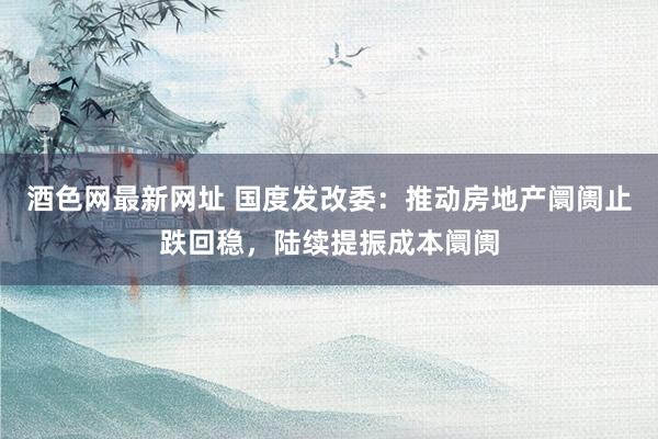 酒色网最新网址 国度发改委：推动房地产阛阓止跌回稳，陆续提振成本阛阓
