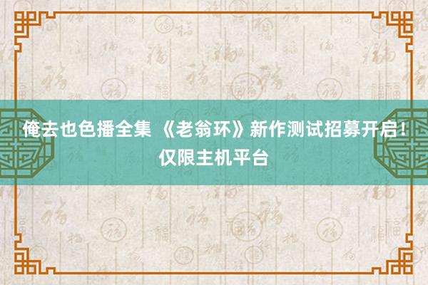 俺去也色播全集 《老翁环》新作测试招募开启！仅限主机平台