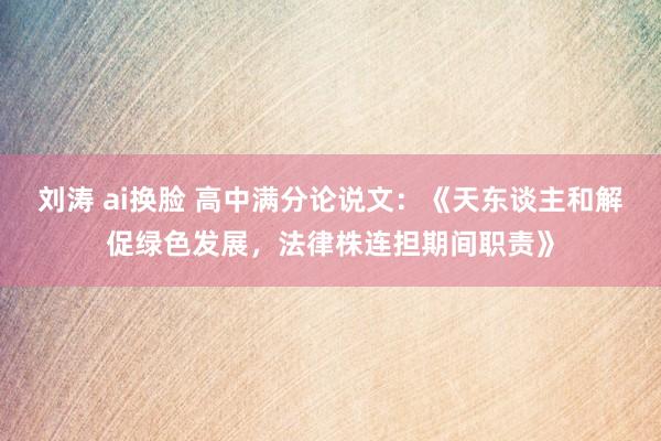 刘涛 ai换脸 高中满分论说文：《天东谈主和解促绿色发展，法律株连担期间职责》