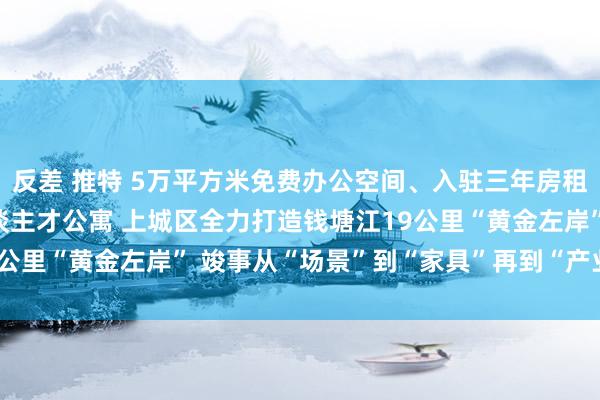 反差 推特 5万平方米免费办公空间、入驻三年房租全免、2000套科创东谈主才公寓 上城区全力打造钱塘江19公里“黄金左岸” 竣事从“场景”到“家具”再到“产业”的飞跃