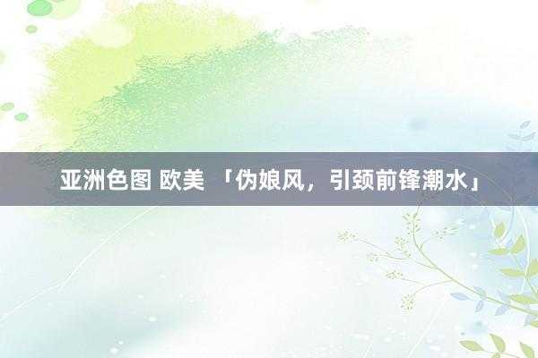 亚洲色图 欧美 「伪娘风，引颈前锋潮水」