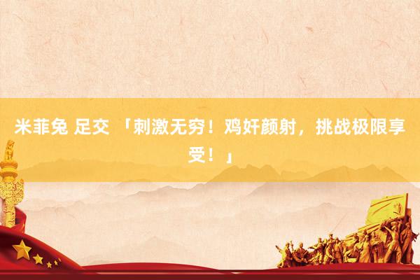 米菲兔 足交 「刺激无穷！鸡奸颜射，挑战极限享受！」