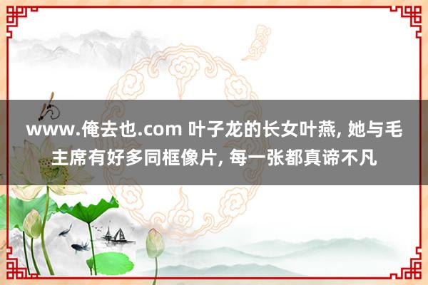 www.俺去也.com 叶子龙的长女叶燕， 她与毛主席有好多同框像片， 每一张都真谛不凡