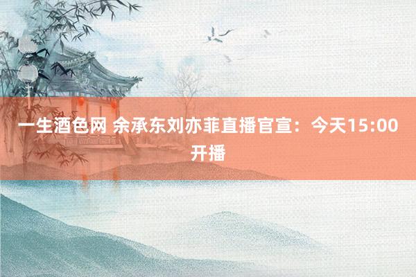 一生酒色网 余承东刘亦菲直播官宣：今天15:00开播