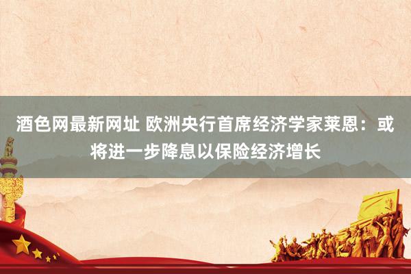 酒色网最新网址 欧洲央行首席经济学家莱恩：或将进一步降息以保险经济增长