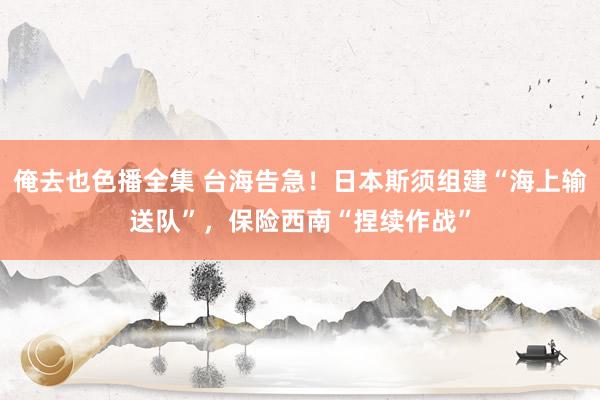 俺去也色播全集 台海告急！日本斯须组建“海上输送队”，保险西南“捏续作战”