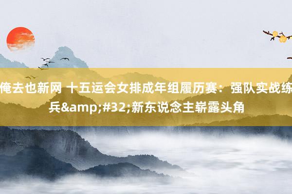 俺去也新网 十五运会女排成年组履历赛：强队实战练兵&#32;新东说念主崭露头角