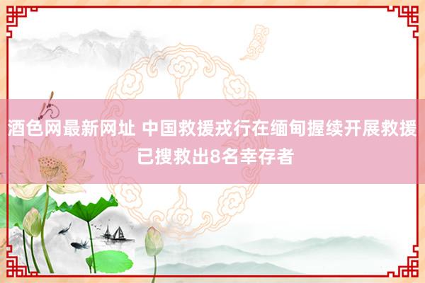 酒色网最新网址 中国救援戎行在缅甸握续开展救援 已搜救出8名幸存者