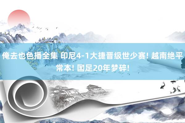 俺去也色播全集 印尼4-1大捷晋级世少赛! 越南绝平常本! 国足20年梦碎!