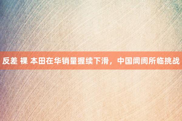 反差 裸 本田在华销量握续下滑，中国阛阓所临挑战