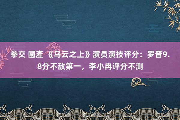 拳交 國產 《乌云之上》演员演技评分：罗晋9.8分不敌第一，李小冉评分不测