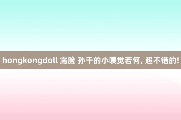 hongkongdoll 露脸 孙千的小嗅觉若何， 超不错的!