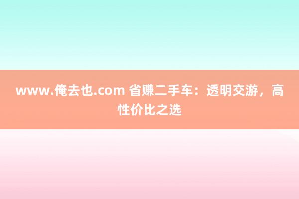 www.俺去也.com 省赚二手车：透明交游，高性价比之选