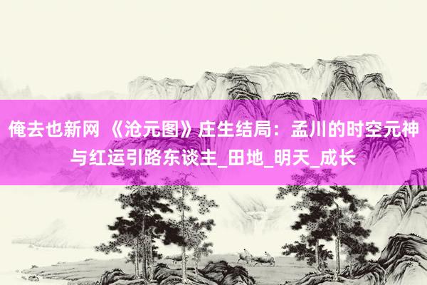 俺去也新网 《沧元图》庄生结局：孟川的时空元神与红运引路东谈主_田地_明天_成长