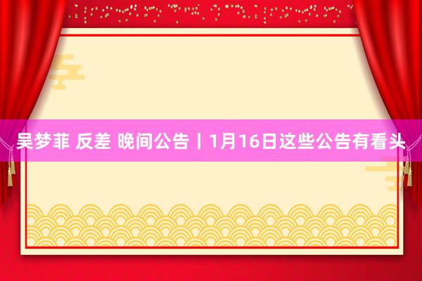 吴梦菲 反差 晚间公告丨1月16日这些公告有看头