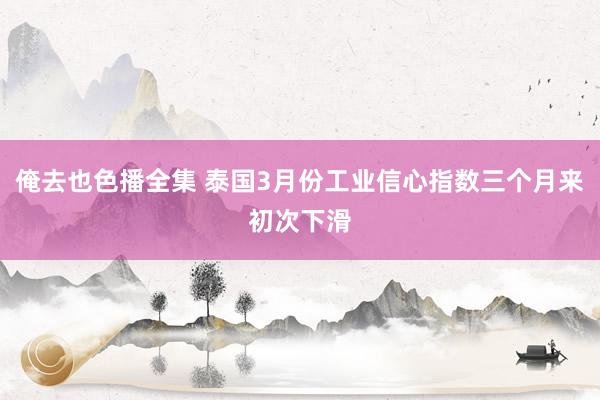 俺去也色播全集 泰国3月份工业信心指数三个月来初次下滑
