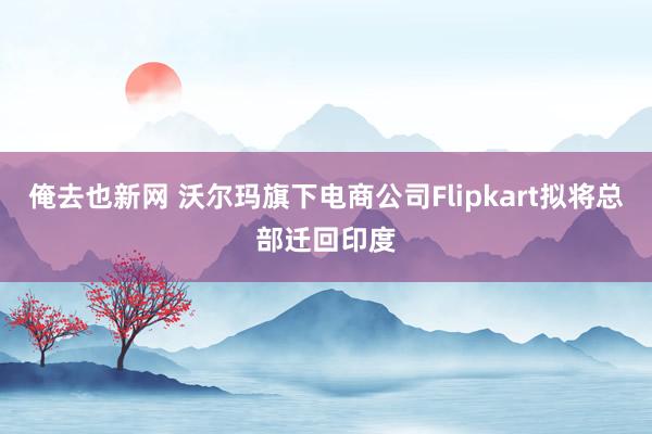 俺去也新网 沃尔玛旗下电商公司Flipkart拟将总部迁回印度