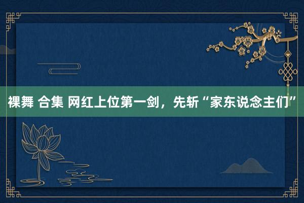 裸舞 合集 网红上位第一剑，先斩“家东说念主们”