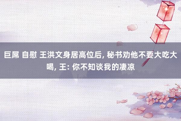 巨屌 自慰 王洪文身居高位后， 秘书劝他不要大吃大喝， 王: 你不知谈我的凄凉