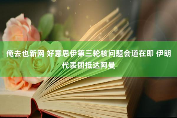 俺去也新网 好意思伊第三轮核问题会道在即 伊朗代表团抵达阿曼