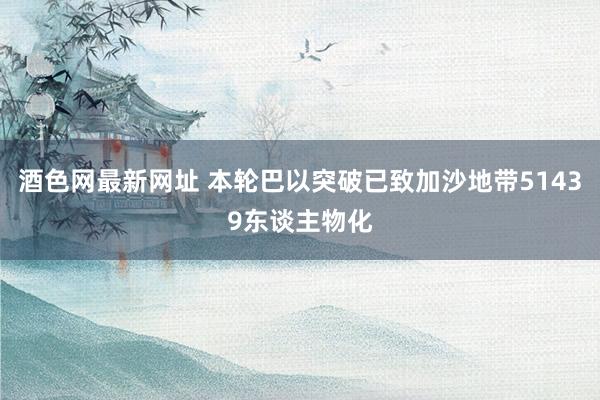 酒色网最新网址 本轮巴以突破已致加沙地带51439东谈主物化