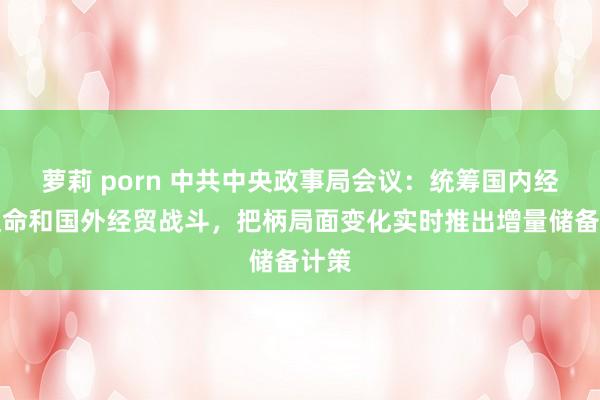 萝莉 porn 中共中央政事局会议：统筹国内经济使命和国外经贸战斗，把柄局面变化实时推出增量储备计策