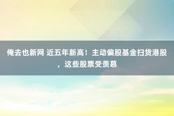 俺去也新网 近五年新高！主动偏股基金扫货港股，这些股票受羡慕