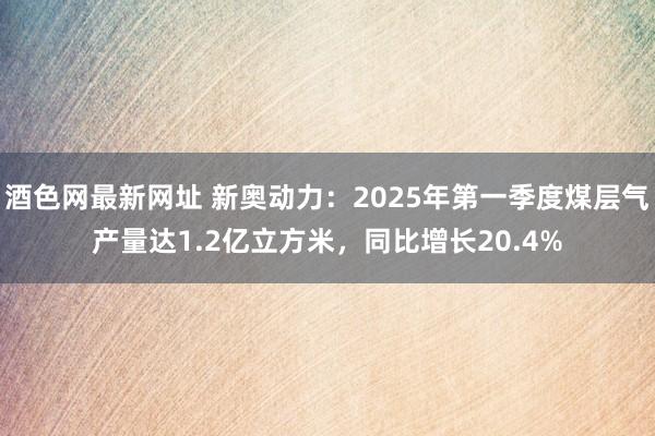 酒色网最新网址 新奥动力：2025年第一季度煤层气产量达1.2亿立方米，同比增长20.4%
