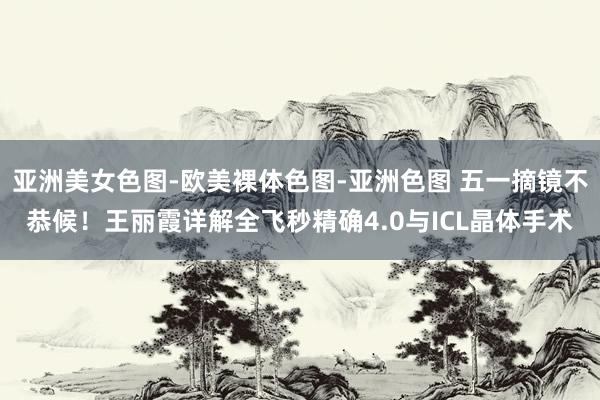 亚洲美女色图-欧美裸体色图-亚洲色图 五一摘镜不恭候！王丽霞详解全飞秒精确4.0与ICL晶体手术