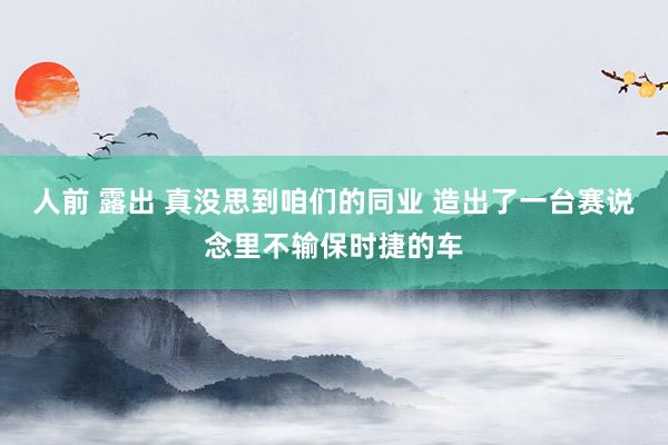 人前 露出 真没思到咱们的同业 造出了一台赛说念里不输保时捷的车