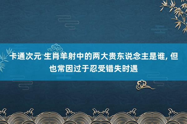 卡通次元 生肖羊射中的两大贵东说念主是谁， 但也常因过于忍受错失时遇