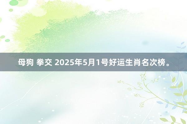 母狗 拳交 2025年5月1号好运生肖名次榜。