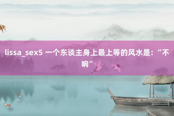 lissa_sex5 一个东谈主身上最上等的风水是: “不响”