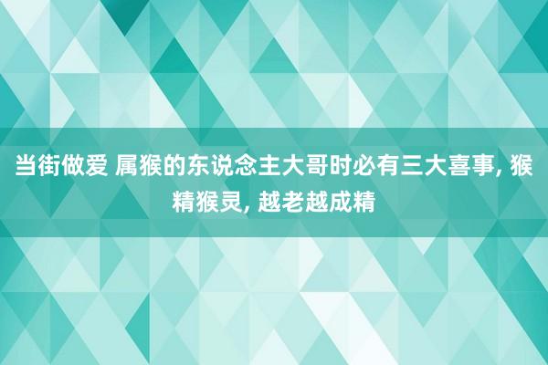 当街做爱 属猴的东说念主大哥时必有三大喜事， 猴精猴灵， 越老越成精