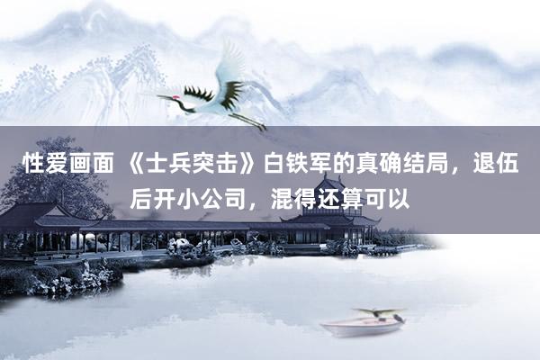 性爱画面 《士兵突击》白铁军的真确结局，退伍后开小公司，混得还算可以