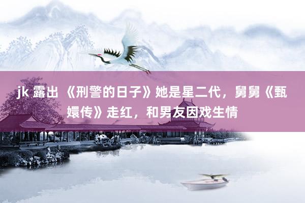 jk 露出 《刑警的日子》她是星二代，舅舅《甄嬛传》走红，和男友因戏生情
