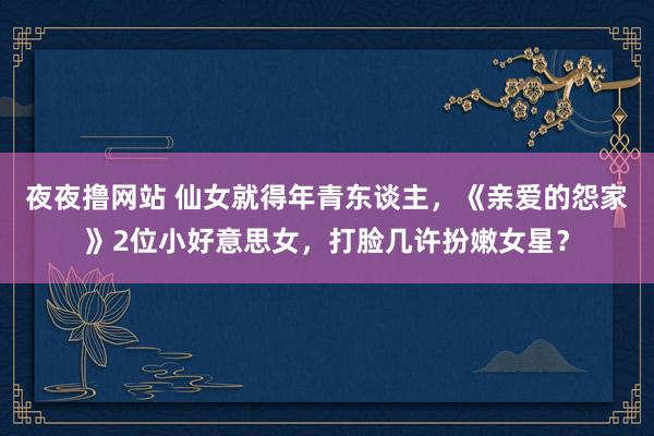 夜夜撸网站 仙女就得年青东谈主，《亲爱的怨家》2位小好意思女，打脸几许扮嫩女星？