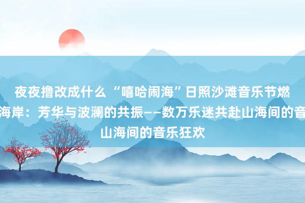 夜夜撸改成什么 “嘻哈闹海”日照沙滩音乐节燃爆黄金海岸：芳华与波澜的共振——数万乐迷共赴山海间的音乐狂欢