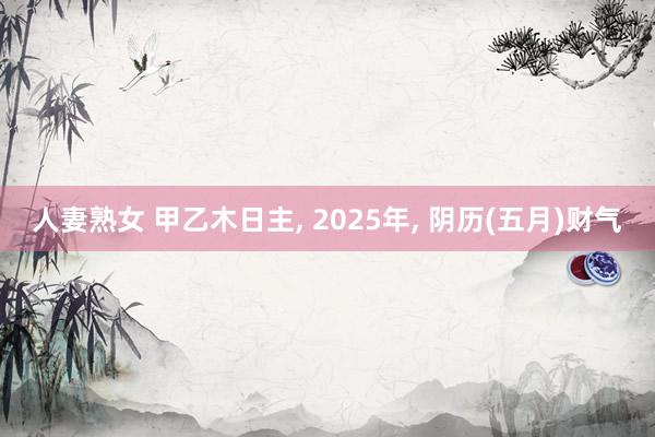 人妻熟女 甲乙木日主， 2025年， 阴历(五月)财气