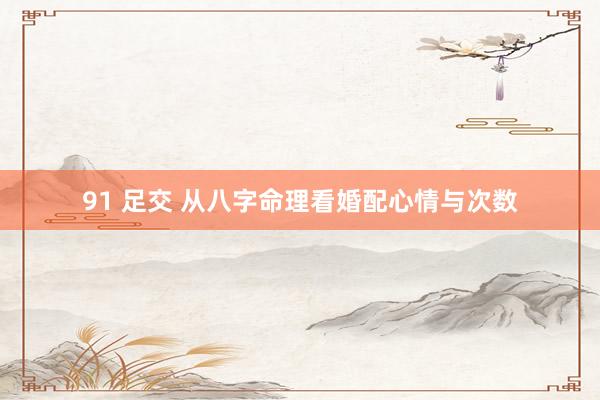 91 足交 从八字命理看婚配心情与次数
