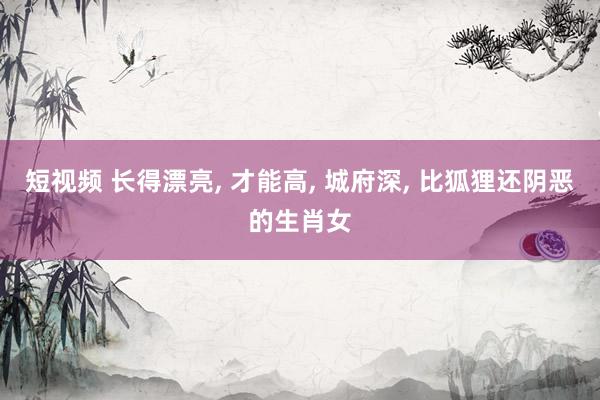 短视频 长得漂亮， 才能高， 城府深， 比狐狸还阴恶的生肖女