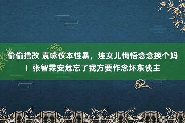 偷偷撸改 袁咏仪本性暴，连女儿悔悟念念换个妈！张智霖安危忘了我方要作念坏东谈主