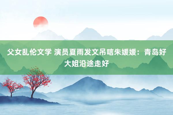 父女乱伦文学 演员夏雨发文吊唁朱媛媛：青岛好大姐沿途走好