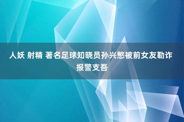 人妖 射精 著名足球知晓员孙兴慜被前女友勒诈 报警支吾