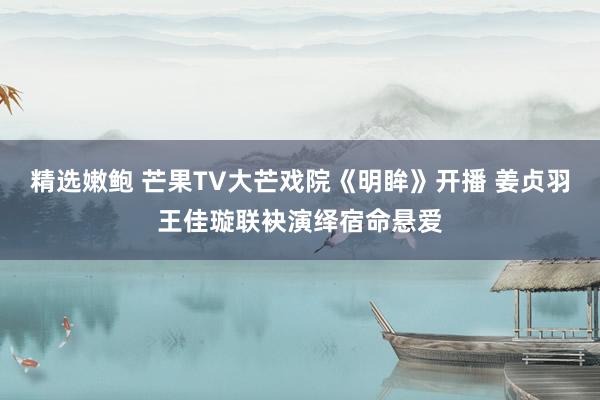 精选嫩鲍 芒果TV大芒戏院《明眸》开播 姜贞羽王佳璇联袂演绎宿命悬爱