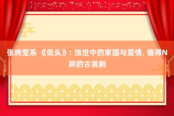 张婉莹系 《低头》: 浊世中的家国与爱情， 值得N刷的古装剧
