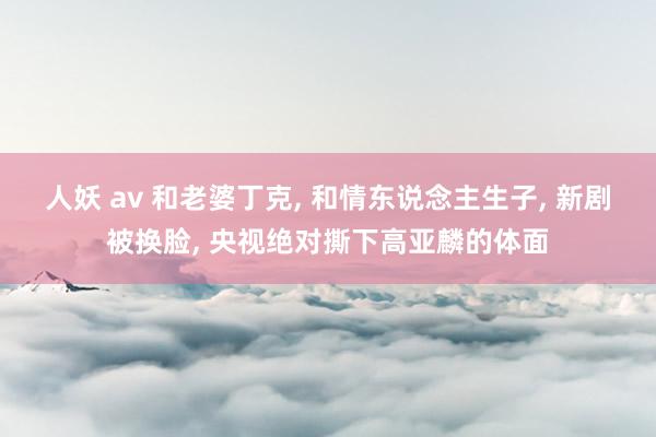 人妖 av 和老婆丁克， 和情东说念主生子， 新剧被换脸， 央视绝对撕下高亚麟的体面