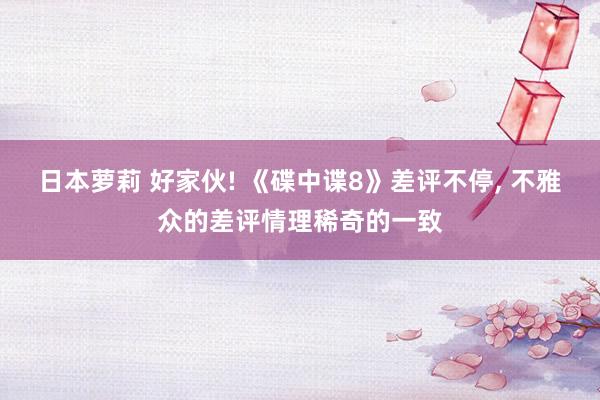 日本萝莉 好家伙! 《碟中谍8》差评不停， 不雅众的差评情理稀奇的一致