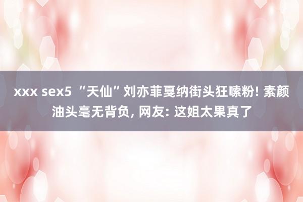 xxx sex5 “天仙”刘亦菲戛纳街头狂嗦粉! 素颜油头毫无背负， 网友: 这姐太果真了