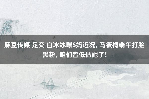 麻豆传媒 足交 白冰冰曝S妈近况， 马筱梅端午打脸黑粉， 咱们皆低估她了!